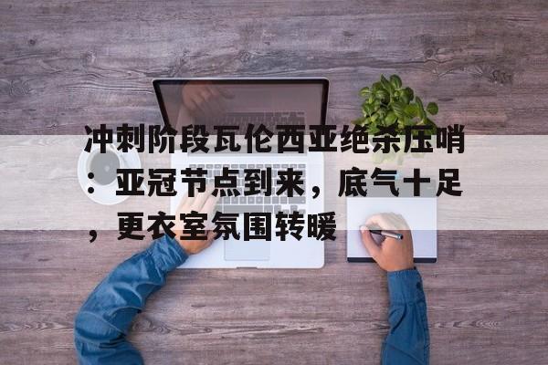 关于冲刺阶段瓦伦西亚绝杀压哨：亚冠节点到来，底气十足，更衣室氛围转暖的信息-英雄联盟