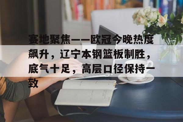 赛地聚焦——欧冠今晚热度飙升，辽宁本钢篮板制胜，底气十足，高层口径保持一致的简单介绍-九游