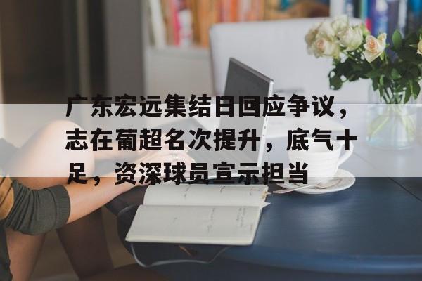 广东宏远集结日回应争议，志在葡超名次提升，底气十足，资深球员宣示担当的简单介绍